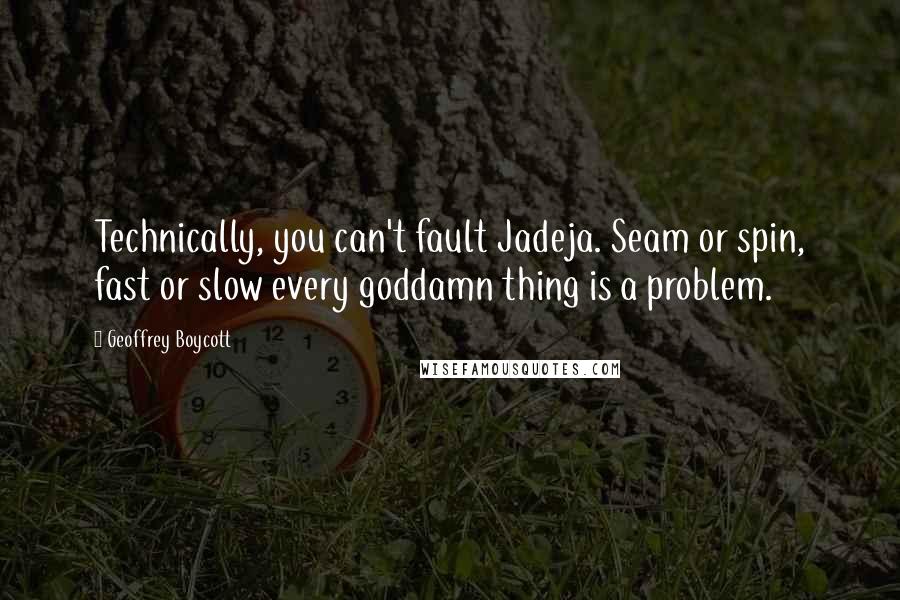 Geoffrey Boycott Quotes: Technically, you can't fault Jadeja. Seam or spin, fast or slow every goddamn thing is a problem.