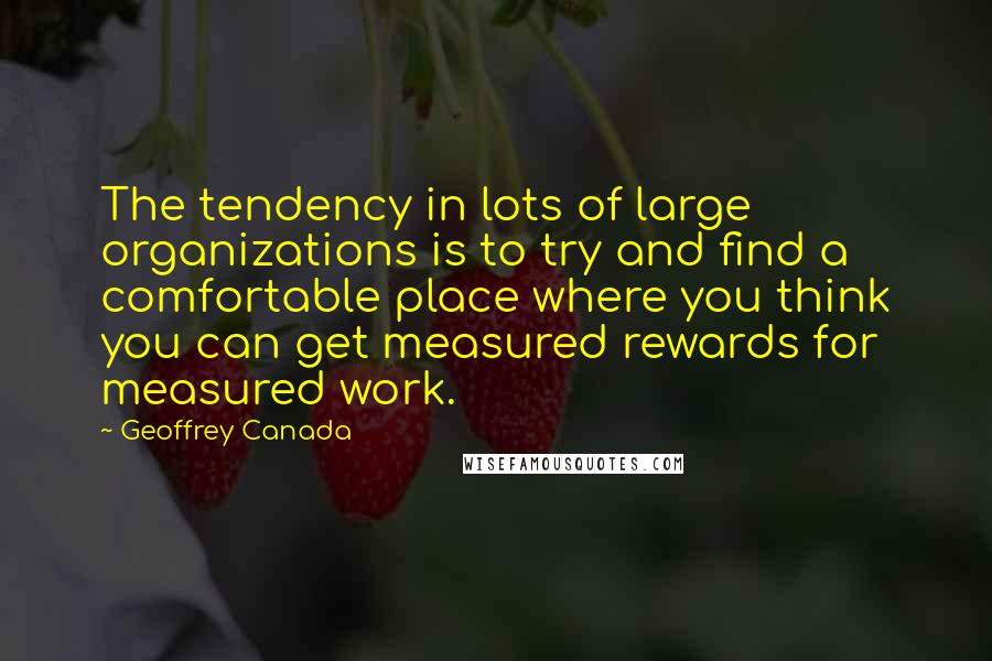 Geoffrey Canada Quotes: The tendency in lots of large organizations is to try and find a comfortable place where you think you can get measured rewards for measured work.