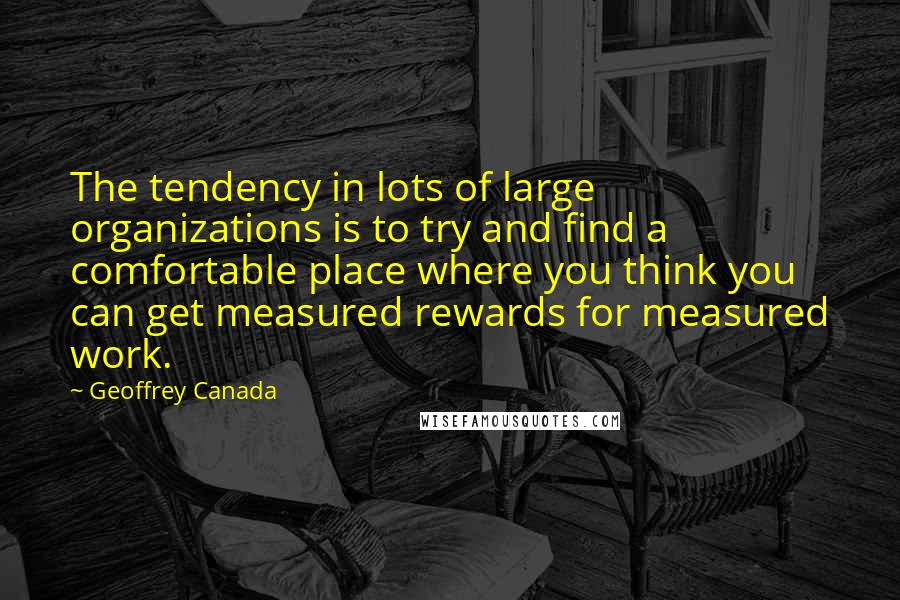 Geoffrey Canada Quotes: The tendency in lots of large organizations is to try and find a comfortable place where you think you can get measured rewards for measured work.