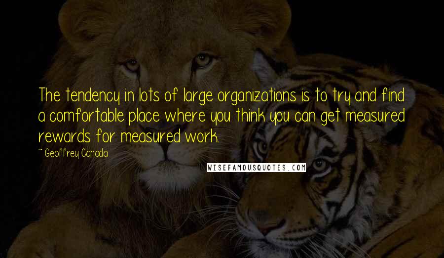 Geoffrey Canada Quotes: The tendency in lots of large organizations is to try and find a comfortable place where you think you can get measured rewards for measured work.