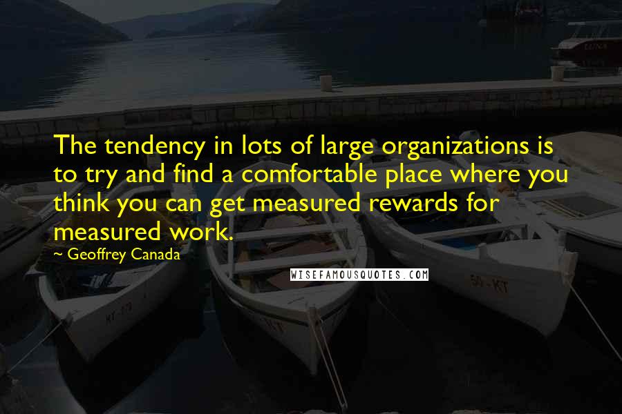 Geoffrey Canada Quotes: The tendency in lots of large organizations is to try and find a comfortable place where you think you can get measured rewards for measured work.