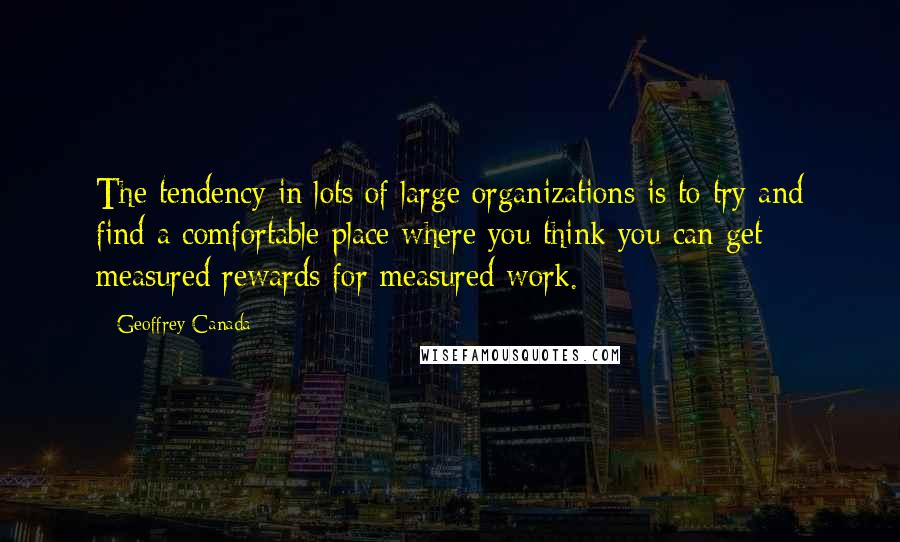 Geoffrey Canada Quotes: The tendency in lots of large organizations is to try and find a comfortable place where you think you can get measured rewards for measured work.