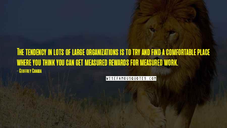 Geoffrey Canada Quotes: The tendency in lots of large organizations is to try and find a comfortable place where you think you can get measured rewards for measured work.