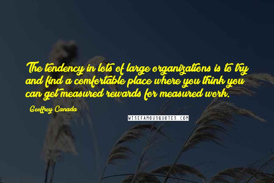 Geoffrey Canada Quotes: The tendency in lots of large organizations is to try and find a comfortable place where you think you can get measured rewards for measured work.