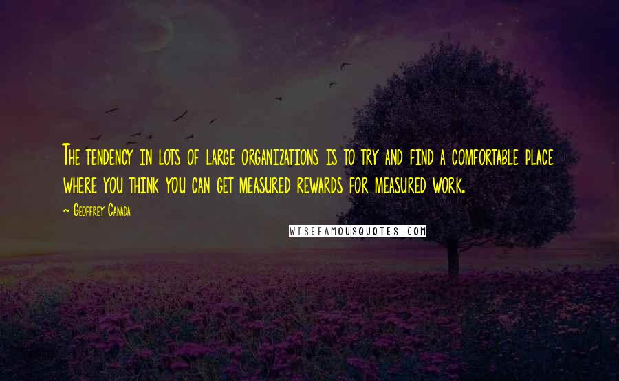 Geoffrey Canada Quotes: The tendency in lots of large organizations is to try and find a comfortable place where you think you can get measured rewards for measured work.