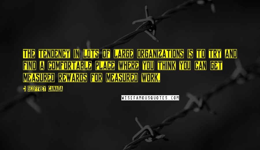 Geoffrey Canada Quotes: The tendency in lots of large organizations is to try and find a comfortable place where you think you can get measured rewards for measured work.