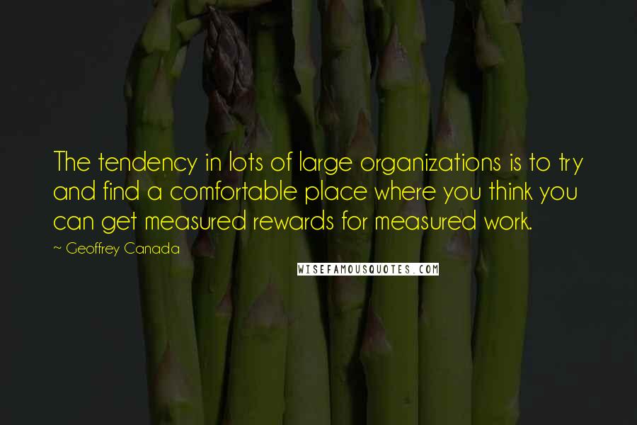 Geoffrey Canada Quotes: The tendency in lots of large organizations is to try and find a comfortable place where you think you can get measured rewards for measured work.