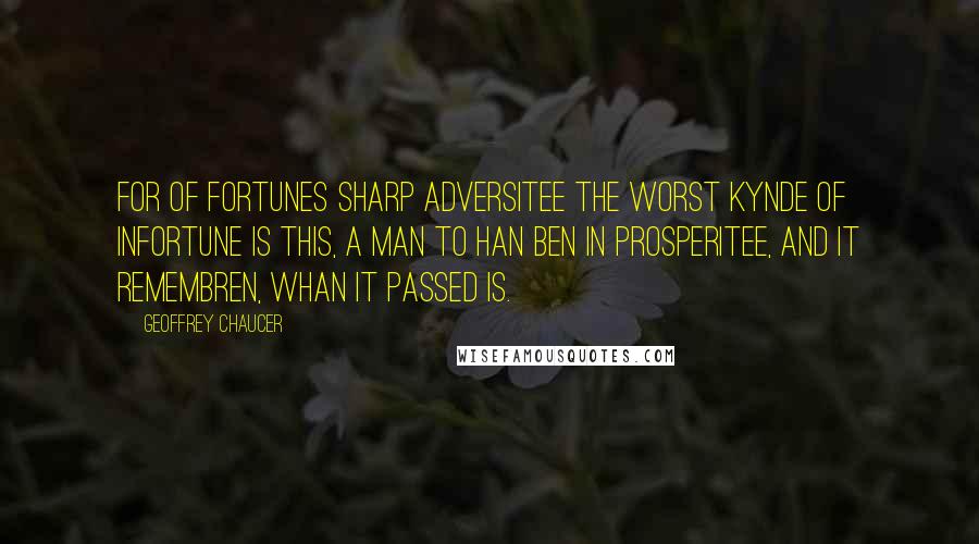 Geoffrey Chaucer Quotes: For of fortunes sharp adversitee The worst kynde of infortune is this, A man to han ben in prosperitee, And it remembren, whan it passed is.