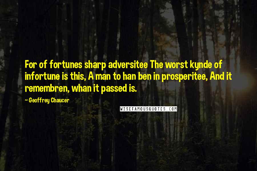 Geoffrey Chaucer Quotes: For of fortunes sharp adversitee The worst kynde of infortune is this, A man to han ben in prosperitee, And it remembren, whan it passed is.