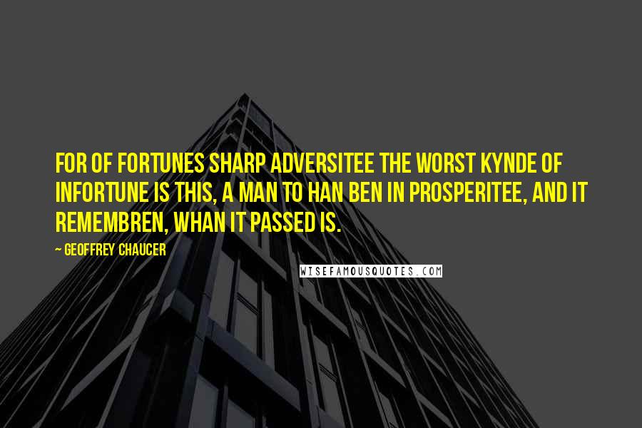Geoffrey Chaucer Quotes: For of fortunes sharp adversitee The worst kynde of infortune is this, A man to han ben in prosperitee, And it remembren, whan it passed is.