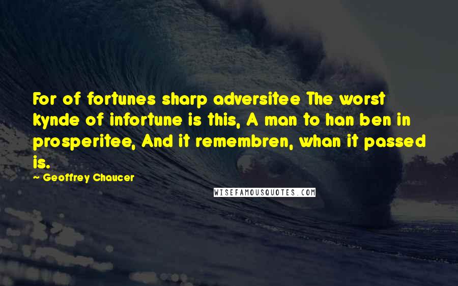 Geoffrey Chaucer Quotes: For of fortunes sharp adversitee The worst kynde of infortune is this, A man to han ben in prosperitee, And it remembren, whan it passed is.