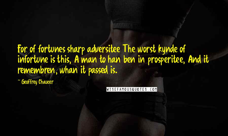 Geoffrey Chaucer Quotes: For of fortunes sharp adversitee The worst kynde of infortune is this, A man to han ben in prosperitee, And it remembren, whan it passed is.