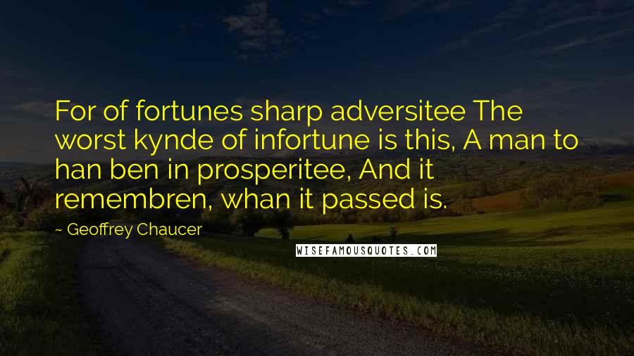 Geoffrey Chaucer Quotes: For of fortunes sharp adversitee The worst kynde of infortune is this, A man to han ben in prosperitee, And it remembren, whan it passed is.