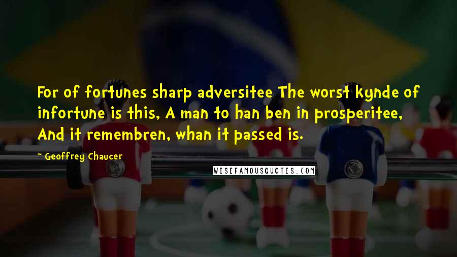 Geoffrey Chaucer Quotes: For of fortunes sharp adversitee The worst kynde of infortune is this, A man to han ben in prosperitee, And it remembren, whan it passed is.