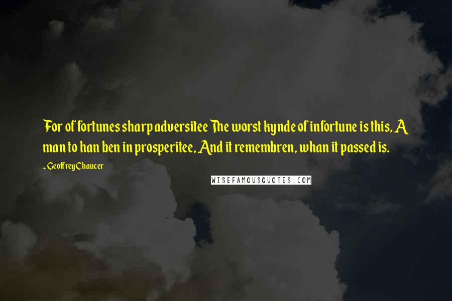 Geoffrey Chaucer Quotes: For of fortunes sharp adversitee The worst kynde of infortune is this, A man to han ben in prosperitee, And it remembren, whan it passed is.