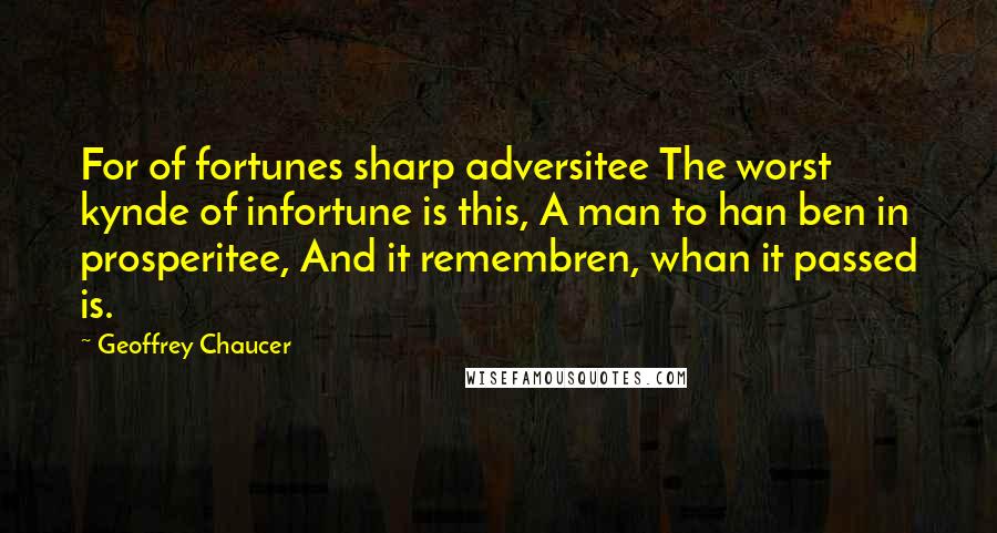 Geoffrey Chaucer Quotes: For of fortunes sharp adversitee The worst kynde of infortune is this, A man to han ben in prosperitee, And it remembren, whan it passed is.