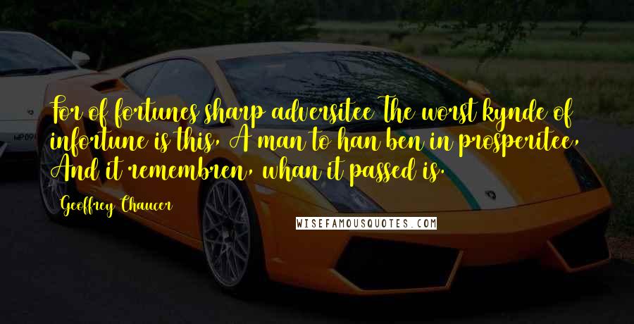 Geoffrey Chaucer Quotes: For of fortunes sharp adversitee The worst kynde of infortune is this, A man to han ben in prosperitee, And it remembren, whan it passed is.