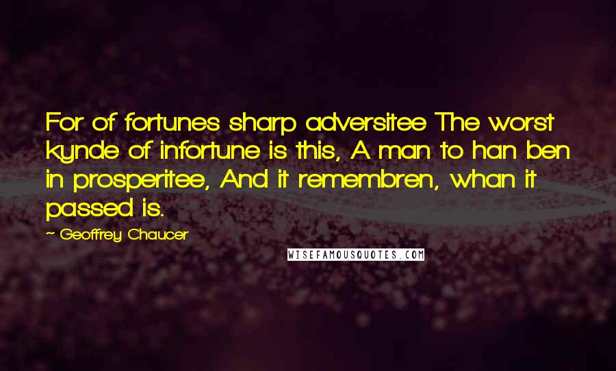 Geoffrey Chaucer Quotes: For of fortunes sharp adversitee The worst kynde of infortune is this, A man to han ben in prosperitee, And it remembren, whan it passed is.