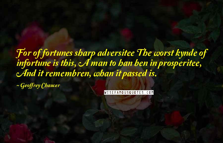 Geoffrey Chaucer Quotes: For of fortunes sharp adversitee The worst kynde of infortune is this, A man to han ben in prosperitee, And it remembren, whan it passed is.