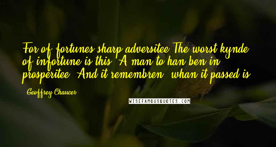 Geoffrey Chaucer Quotes: For of fortunes sharp adversitee The worst kynde of infortune is this, A man to han ben in prosperitee, And it remembren, whan it passed is.