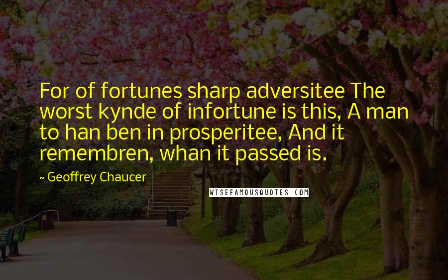 Geoffrey Chaucer Quotes: For of fortunes sharp adversitee The worst kynde of infortune is this, A man to han ben in prosperitee, And it remembren, whan it passed is.