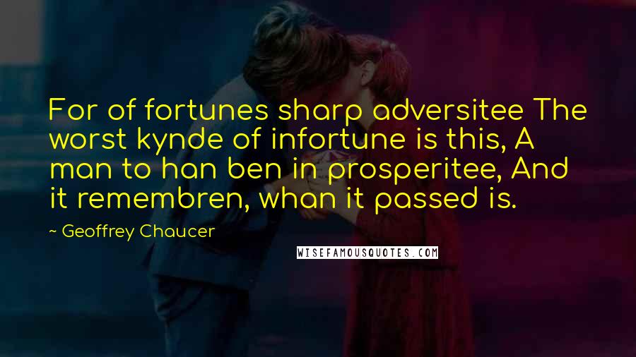 Geoffrey Chaucer Quotes: For of fortunes sharp adversitee The worst kynde of infortune is this, A man to han ben in prosperitee, And it remembren, whan it passed is.