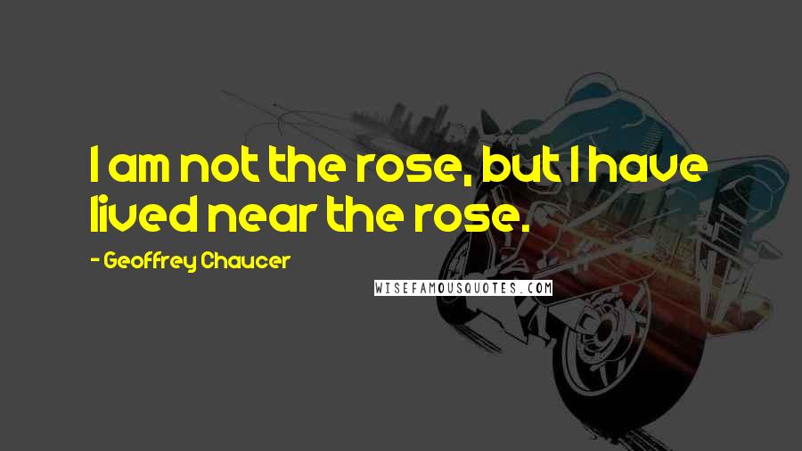 Geoffrey Chaucer Quotes: I am not the rose, but I have lived near the rose.