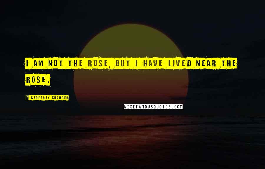 Geoffrey Chaucer Quotes: I am not the rose, but I have lived near the rose.