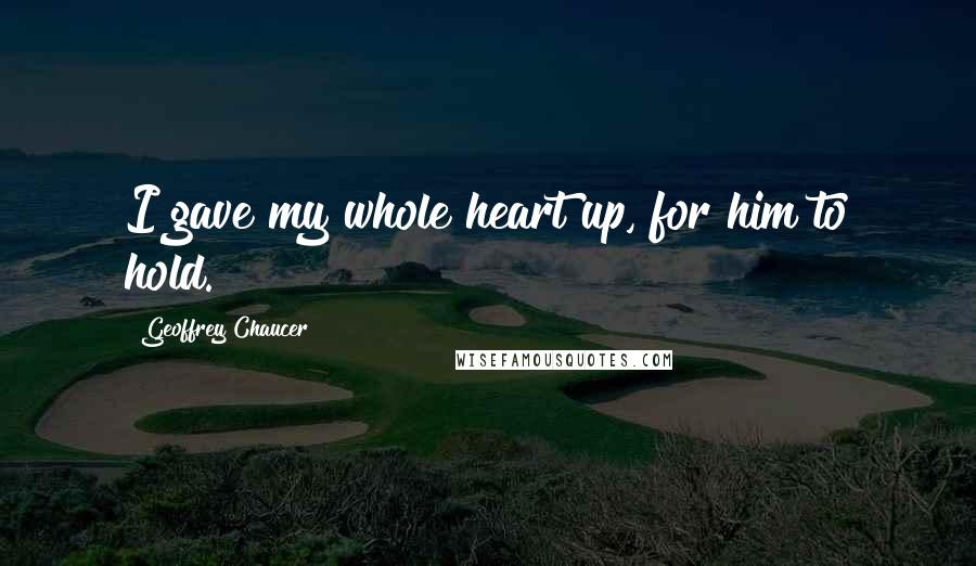 Geoffrey Chaucer Quotes: I gave my whole heart up, for him to hold.