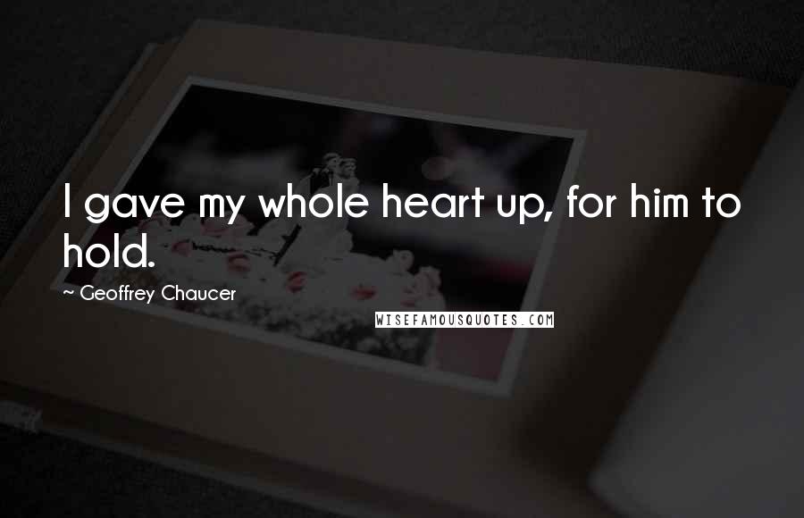 Geoffrey Chaucer Quotes: I gave my whole heart up, for him to hold.