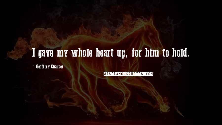 Geoffrey Chaucer Quotes: I gave my whole heart up, for him to hold.