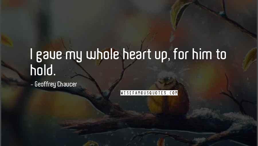 Geoffrey Chaucer Quotes: I gave my whole heart up, for him to hold.