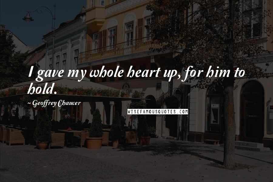 Geoffrey Chaucer Quotes: I gave my whole heart up, for him to hold.