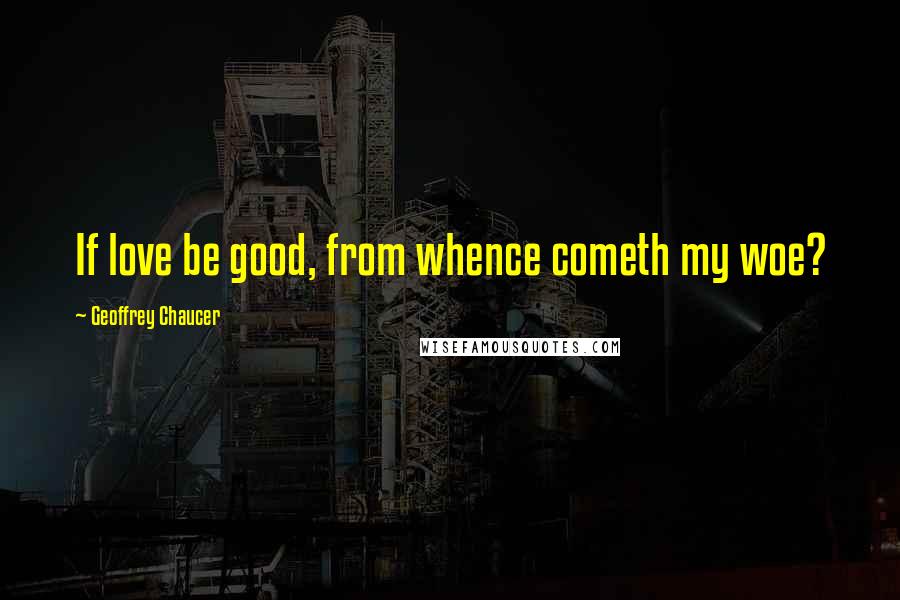Geoffrey Chaucer Quotes: If love be good, from whence cometh my woe?