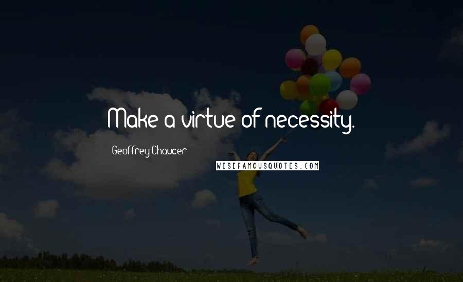 Geoffrey Chaucer Quotes: Make a virtue of necessity.