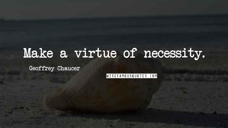 Geoffrey Chaucer Quotes: Make a virtue of necessity.