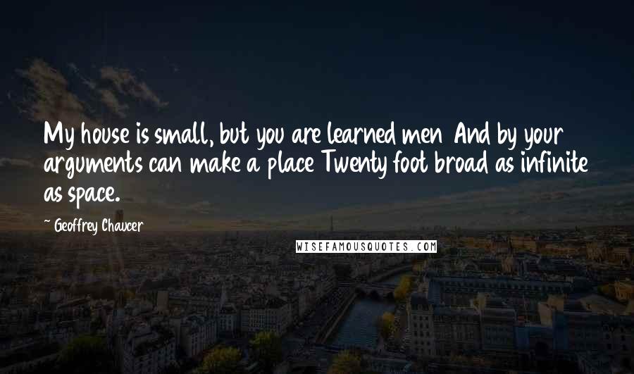 Geoffrey Chaucer Quotes: My house is small, but you are learned men And by your arguments can make a place Twenty foot broad as infinite as space.
