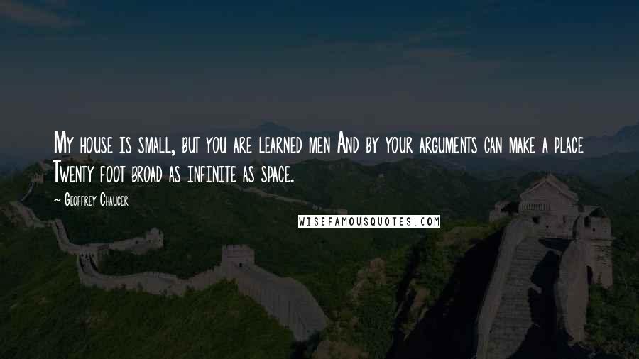 Geoffrey Chaucer Quotes: My house is small, but you are learned men And by your arguments can make a place Twenty foot broad as infinite as space.