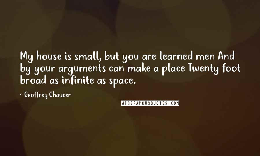 Geoffrey Chaucer Quotes: My house is small, but you are learned men And by your arguments can make a place Twenty foot broad as infinite as space.