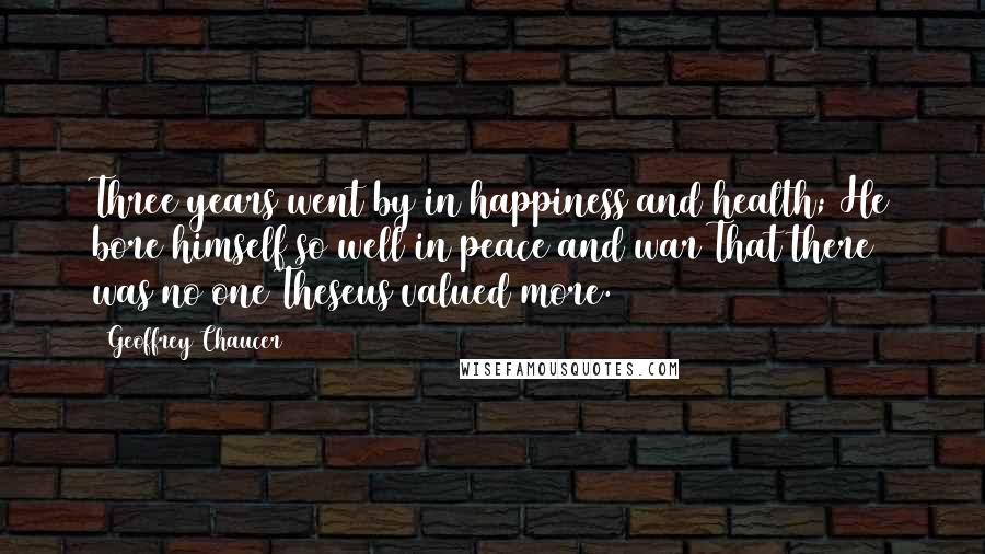 Geoffrey Chaucer Quotes: Three years went by in happiness and health; He bore himself so well in peace and war That there was no one Theseus valued more.