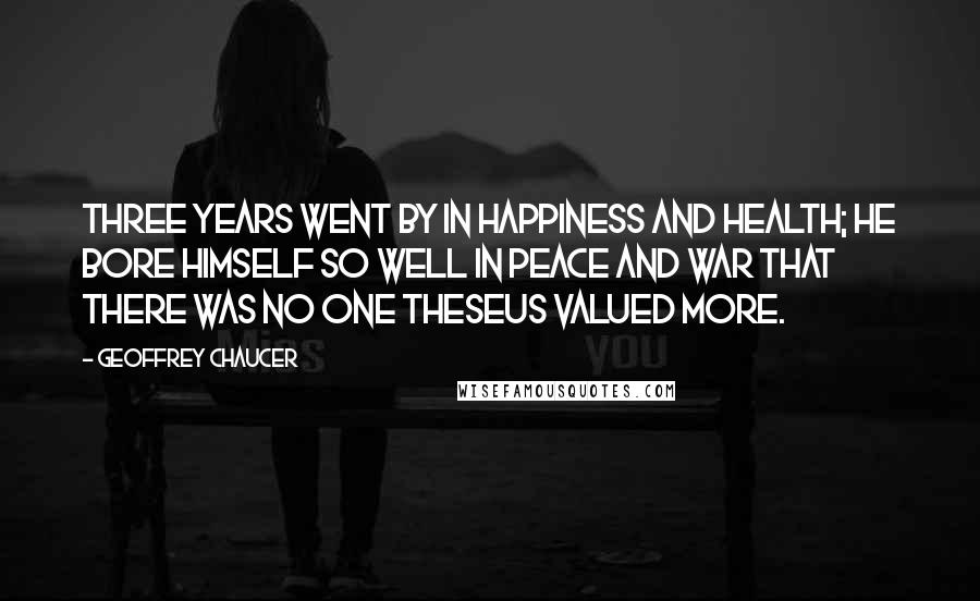 Geoffrey Chaucer Quotes: Three years went by in happiness and health; He bore himself so well in peace and war That there was no one Theseus valued more.