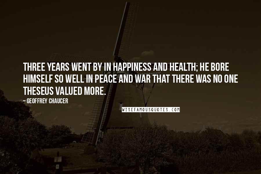 Geoffrey Chaucer Quotes: Three years went by in happiness and health; He bore himself so well in peace and war That there was no one Theseus valued more.