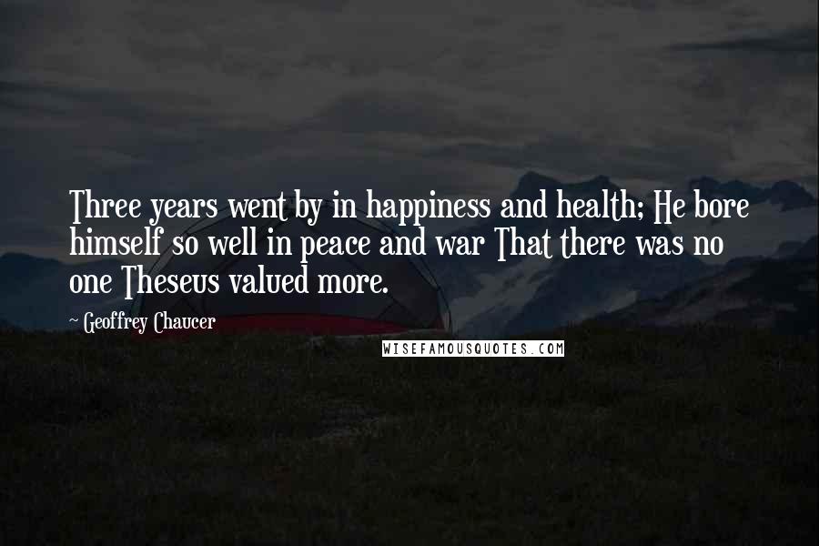 Geoffrey Chaucer Quotes: Three years went by in happiness and health; He bore himself so well in peace and war That there was no one Theseus valued more.