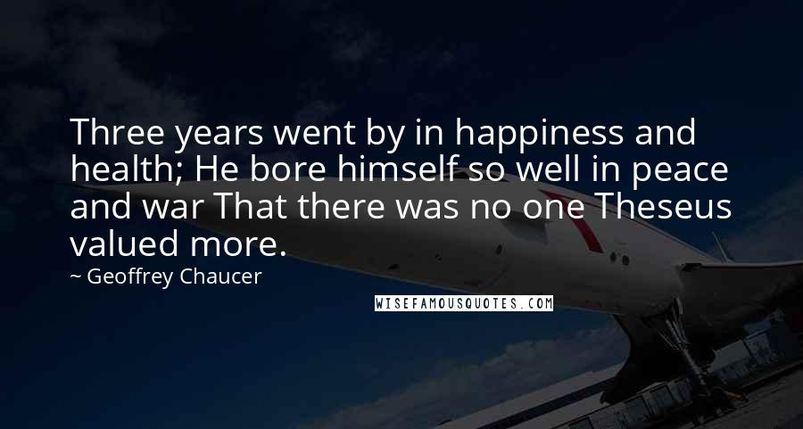 Geoffrey Chaucer Quotes: Three years went by in happiness and health; He bore himself so well in peace and war That there was no one Theseus valued more.