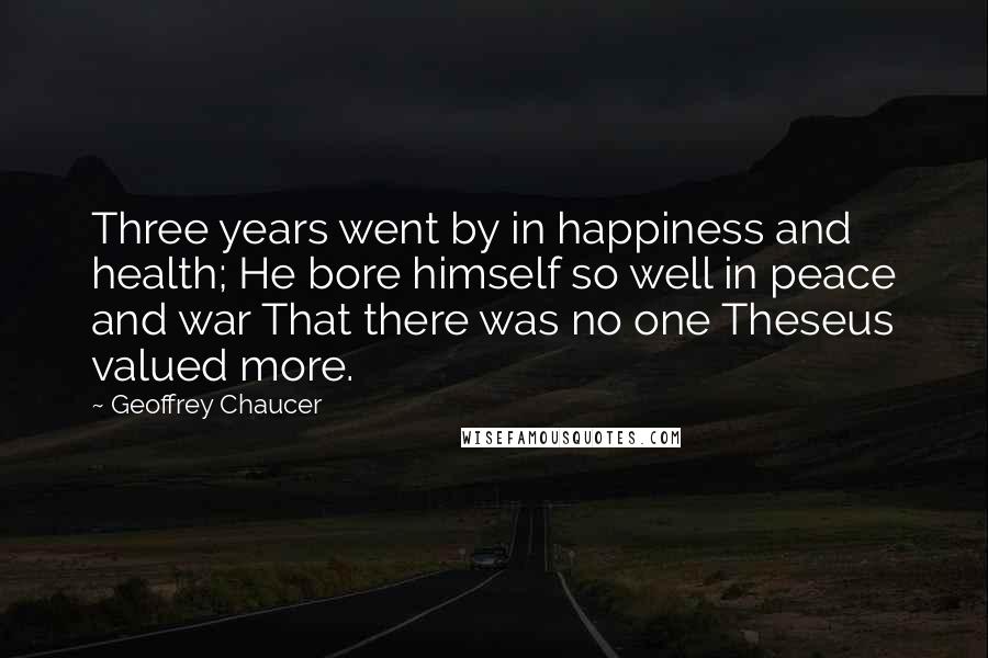 Geoffrey Chaucer Quotes: Three years went by in happiness and health; He bore himself so well in peace and war That there was no one Theseus valued more.