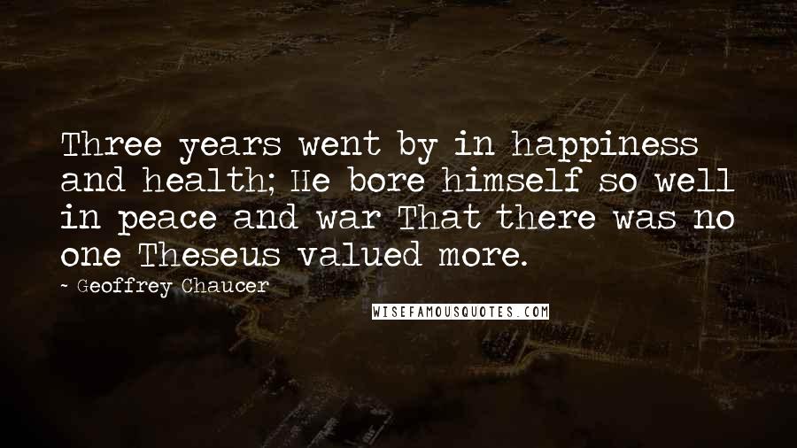 Geoffrey Chaucer Quotes: Three years went by in happiness and health; He bore himself so well in peace and war That there was no one Theseus valued more.