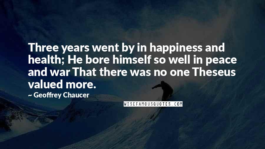 Geoffrey Chaucer Quotes: Three years went by in happiness and health; He bore himself so well in peace and war That there was no one Theseus valued more.