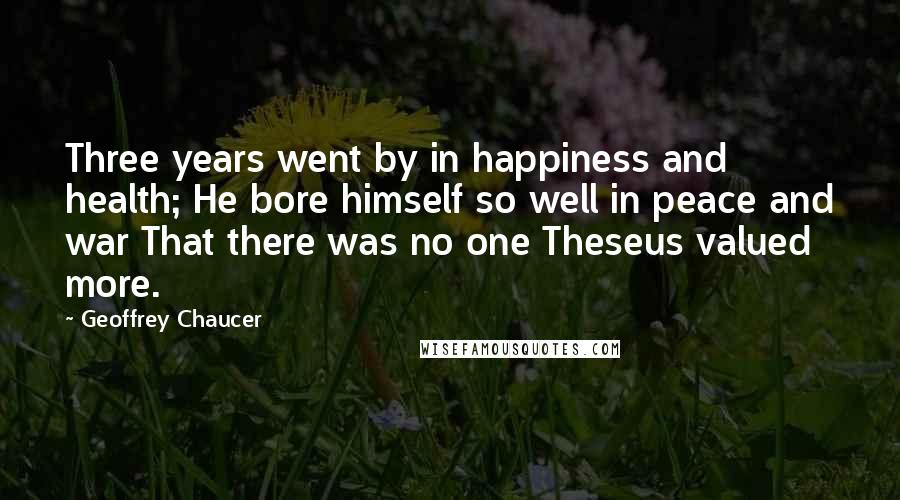 Geoffrey Chaucer Quotes: Three years went by in happiness and health; He bore himself so well in peace and war That there was no one Theseus valued more.