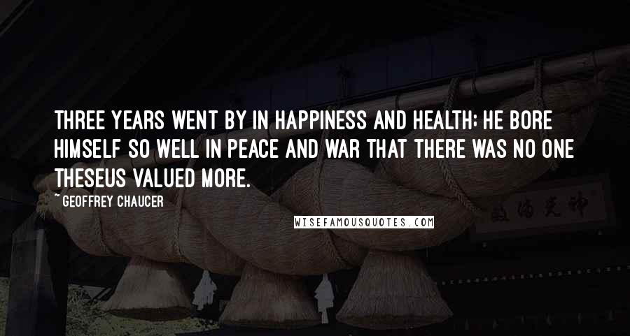 Geoffrey Chaucer Quotes: Three years went by in happiness and health; He bore himself so well in peace and war That there was no one Theseus valued more.