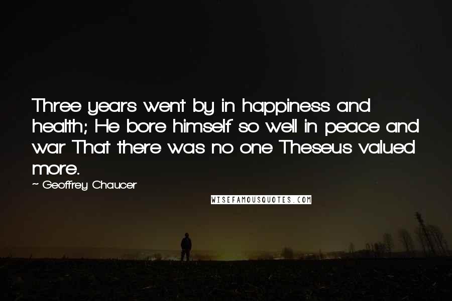 Geoffrey Chaucer Quotes: Three years went by in happiness and health; He bore himself so well in peace and war That there was no one Theseus valued more.